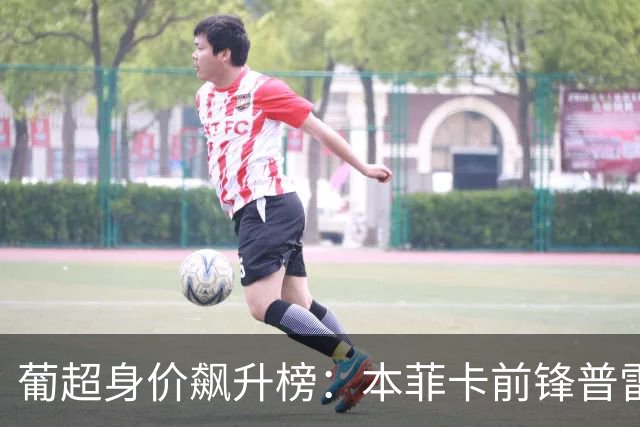 葡超身价飙升榜：本菲卡前锋普雷斯蒂安尼领跑，增值2000万